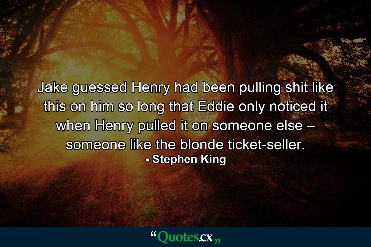 Jake guessed Henry had been pulling shit like this on him so long that Eddie only noticed it when Henry pulled it on someone else – someone like the blonde ticket-seller. - Quote by Stephen King