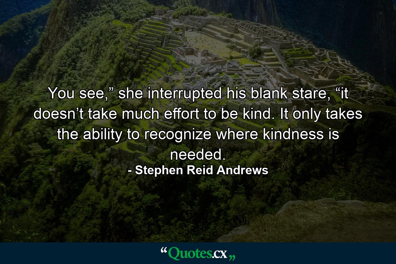 You see,” she interrupted his blank stare, “it doesn’t take much effort to be kind. It only takes the ability to recognize where kindness is needed. - Quote by Stephen Reid Andrews