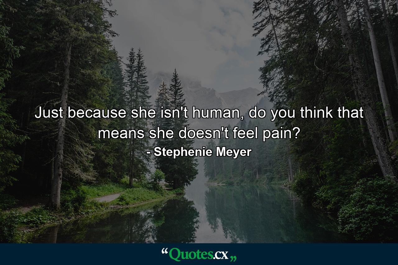 Just because she isn't human, do you think that means she doesn't feel pain? - Quote by Stephenie Meyer