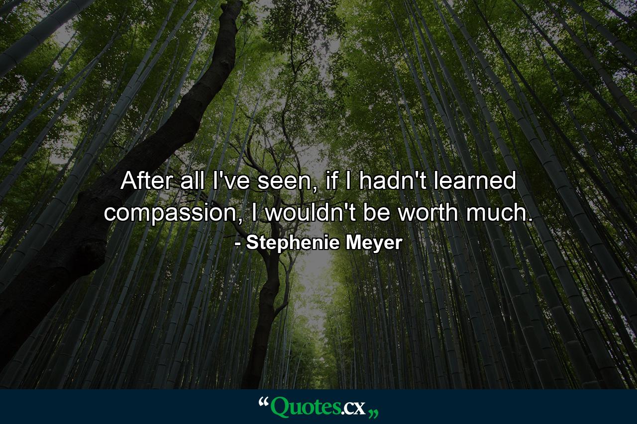 After all I've seen, if I hadn't learned compassion, I wouldn't be worth much. - Quote by Stephenie Meyer