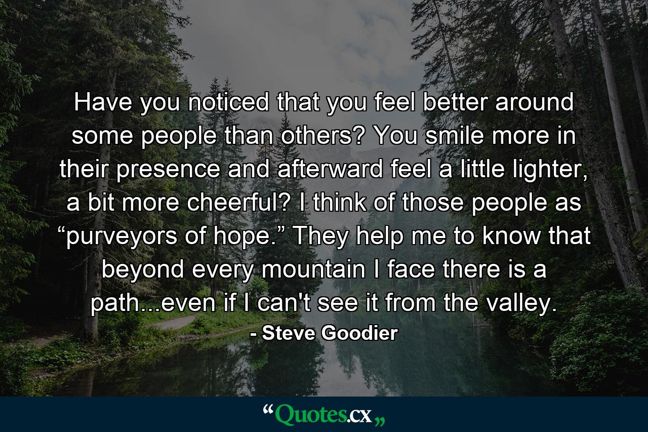 Have you noticed that you feel better around some people than others? You smile more in their presence and afterward feel a little lighter, a bit more cheerful? I think of those people as “purveyors of hope.” They help me to know that beyond every mountain I face there is a path...even if I can't see it from the valley. - Quote by Steve Goodier