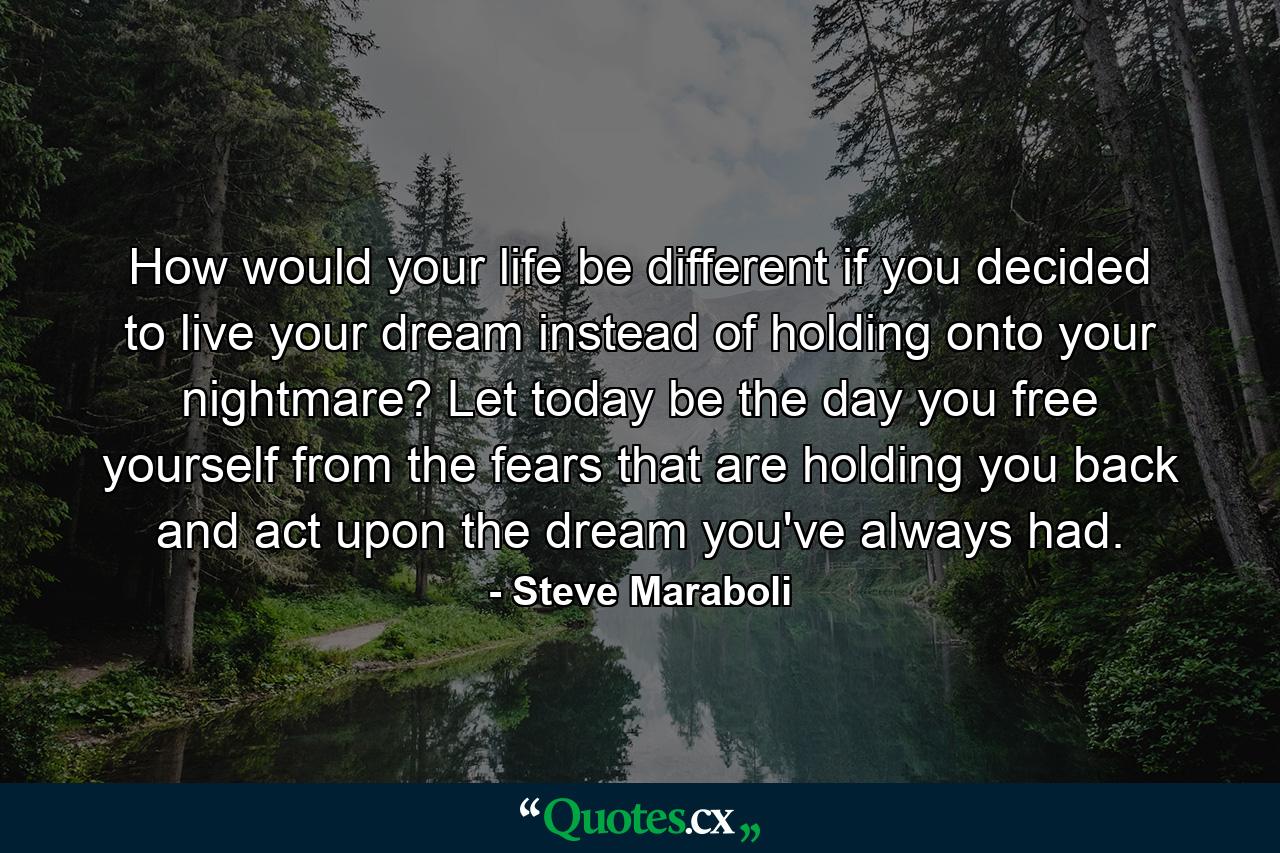 How would your life be different if you decided to live your dream instead of holding onto your nightmare? Let today be the day you free yourself from the fears that are holding you back and act upon the dream you've always had. - Quote by Steve Maraboli