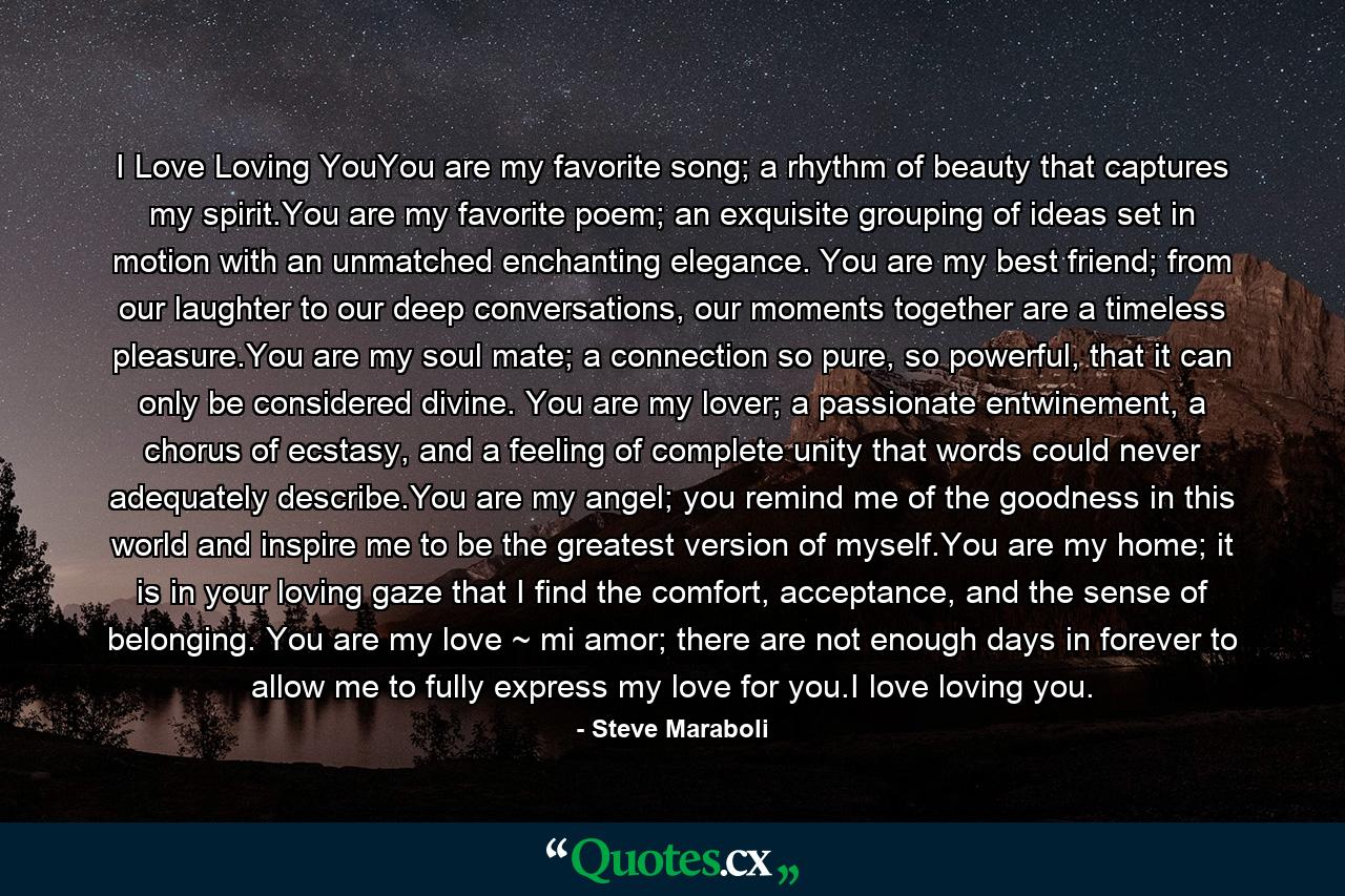 I Love Loving YouYou are my favorite song; a rhythm of beauty that captures my spirit.You are my favorite poem; an exquisite grouping of ideas set in motion with an unmatched enchanting elegance. You are my best friend; from our laughter to our deep conversations, our moments together are a timeless pleasure.You are my soul mate; a connection so pure, so powerful, that it can only be considered divine. You are my lover; a passionate entwinement, a chorus of ecstasy, and a feeling of complete unity that words could never adequately describe.You are my angel; you remind me of the goodness in this world and inspire me to be the greatest version of myself.You are my home; it is in your loving gaze that I find the comfort, acceptance, and the sense of belonging. You are my love ~ mi amor; there are not enough days in forever to allow me to fully express my love for you.I love loving you. - Quote by Steve Maraboli