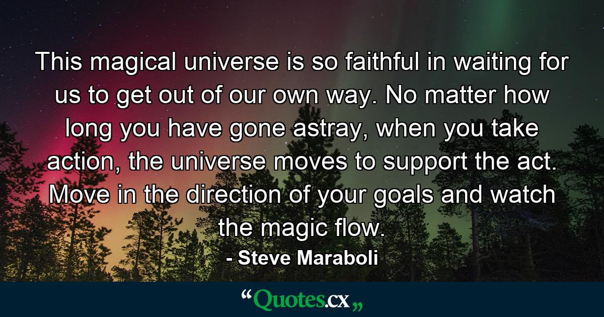 This magical universe is so faithful in waiting for us to get out of our own way. No matter how long you have gone astray, when you take action, the universe moves to support the act. Move in the direction of your goals and watch the magic flow. - Quote by Steve Maraboli