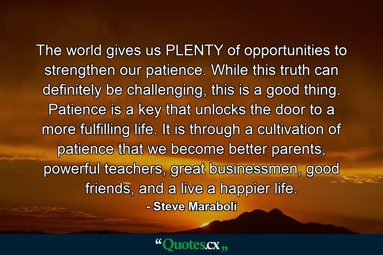 The world gives us PLENTY of opportunities to strengthen our patience. While this truth can definitely be challenging, this is a good thing. Patience is a key that unlocks the door to a more fulfilling life. It is through a cultivation of patience that we become better parents, powerful teachers, great businessmen, good friends, and a live a happier life. - Quote by Steve Maraboli