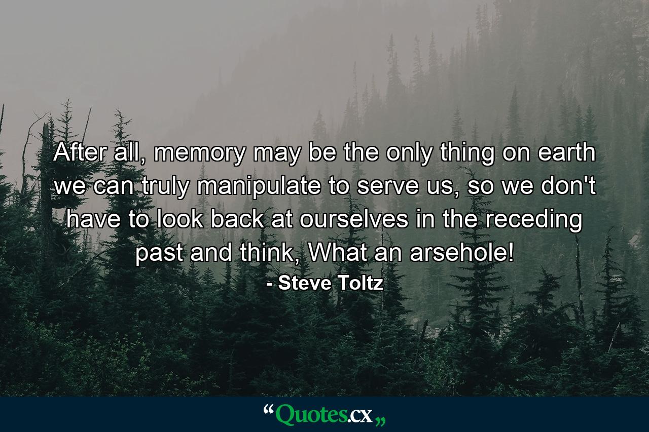 After all, memory may be the only thing on earth we can truly manipulate to serve us, so we don't have to look back at ourselves in the receding past and think, What an arsehole! - Quote by Steve Toltz