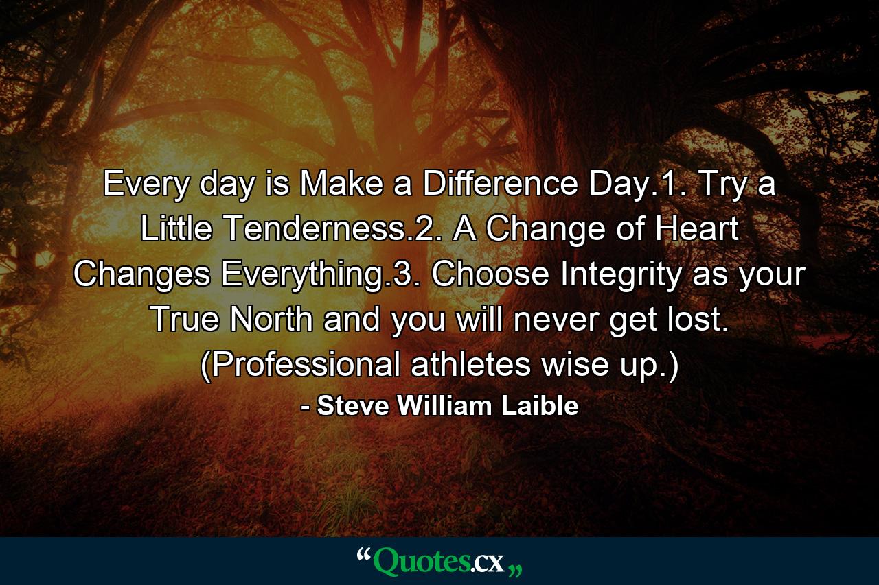 Every day is Make a Difference Day.1. Try a Little Tenderness.2. A Change of Heart Changes Everything.3. Choose Integrity as your True North and you will never get lost. (Professional athletes wise up.) - Quote by Steve William Laible