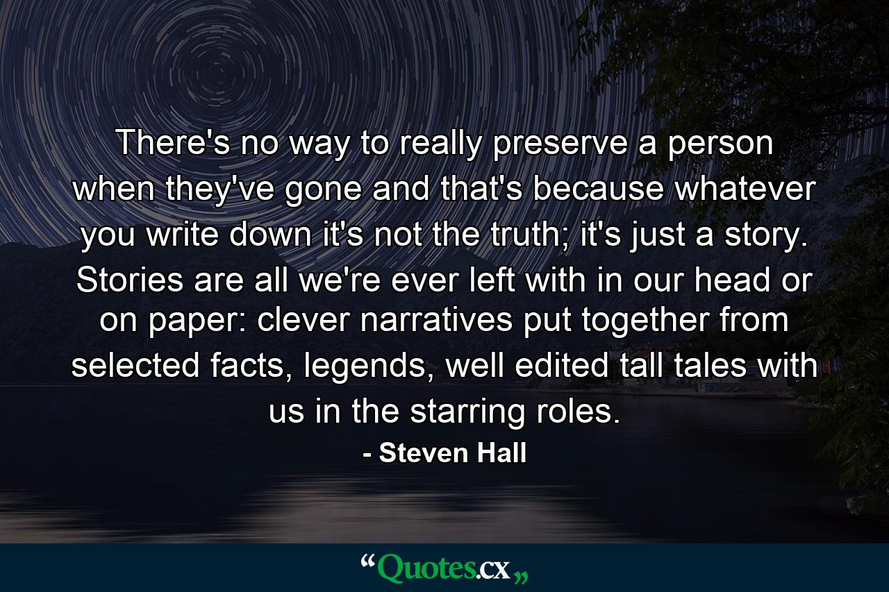 There's no way to really preserve a person when they've gone and that's because whatever you write down it's not the truth; it's just a story. Stories are all we're ever left with in our head or on paper: clever narratives put together from selected facts, legends, well edited tall tales with us in the starring roles. - Quote by Steven Hall