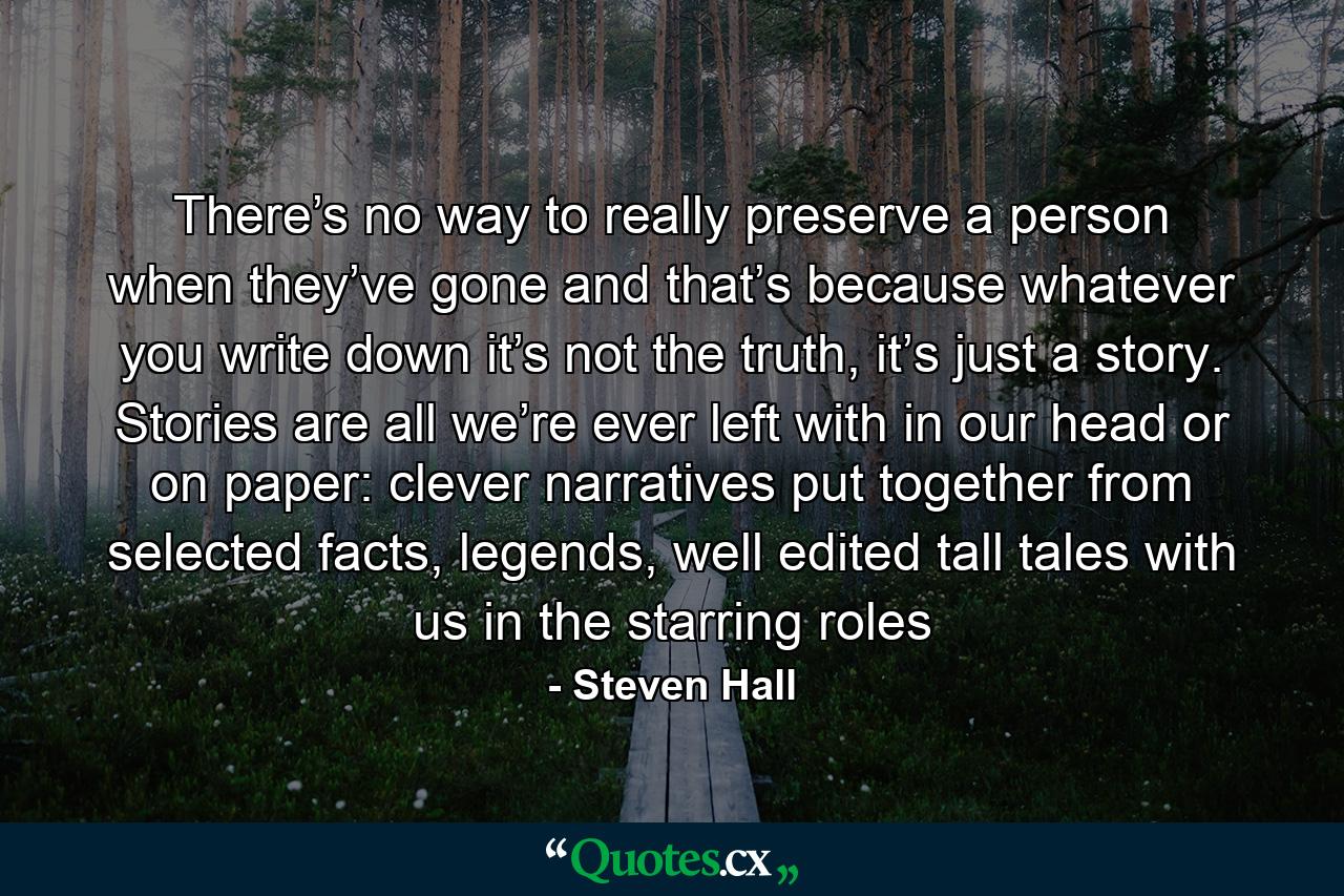 There’s no way to really preserve a person when they’ve gone and that’s because whatever you write down it’s not the truth, it’s just a story. Stories are all we’re ever left with in our head or on paper: clever narratives put together from selected facts, legends, well edited tall tales with us in the starring roles - Quote by Steven Hall