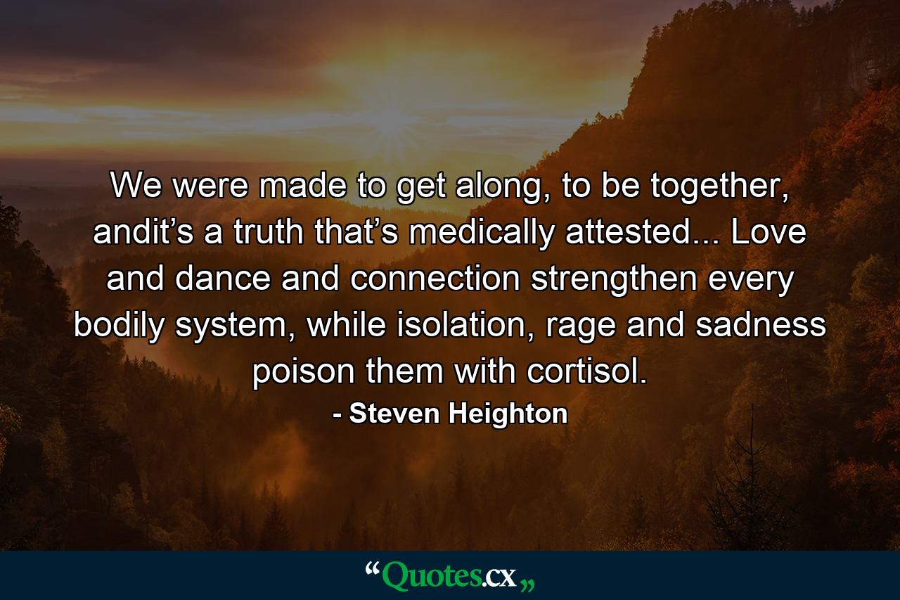 We were made to get along, to be together, andit’s a truth that’s medically attested... Love and dance and connection strengthen every bodily system, while isolation, rage and sadness poison them with cortisol. - Quote by Steven Heighton