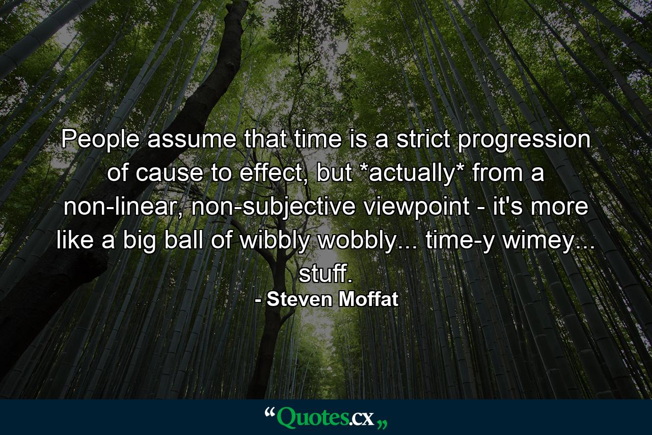 People assume that time is a strict progression of cause to effect, but *actually* from a non-linear, non-subjective viewpoint - it's more like a big ball of wibbly wobbly... time-y wimey... stuff. - Quote by Steven Moffat