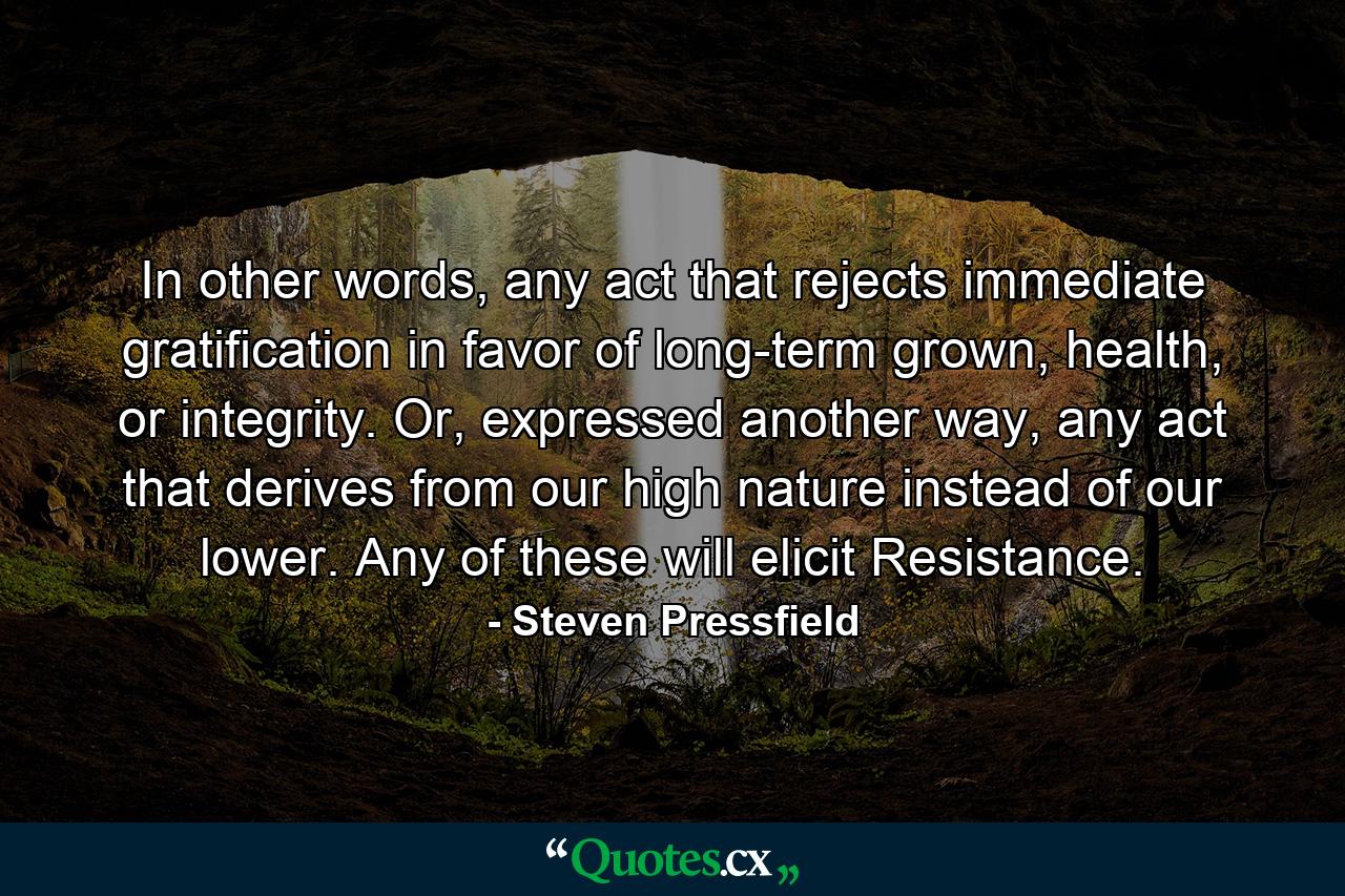 In other words, any act that rejects immediate gratification in favor of long-term grown, health, or integrity. Or, expressed another way, any act that derives from our high nature instead of our lower. Any of these will elicit Resistance. - Quote by Steven Pressfield