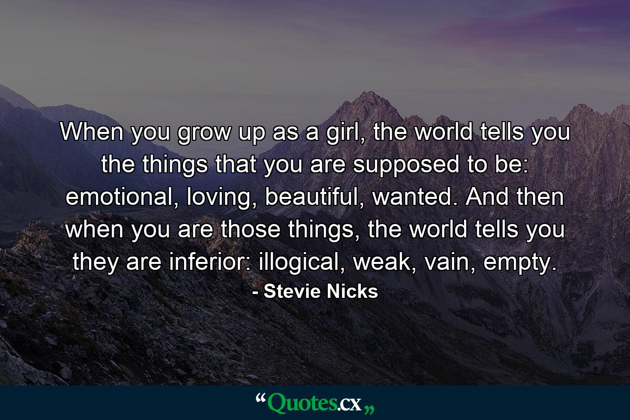 When you grow up as a girl, the world tells you the things that you are supposed to be: emotional, loving, beautiful, wanted. And then when you are those things, the world tells you they are inferior: illogical, weak, vain, empty. - Quote by Stevie Nicks