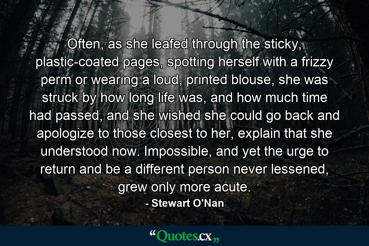 Often, as she leafed through the sticky, plastic-coated pages, spotting herself with a frizzy perm or wearing a loud, printed blouse, she was struck by how long life was, and how much time had passed, and she wished she could go back and apologize to those closest to her, explain that she understood now. Impossible, and yet the urge to return and be a different person never lessened, grew only more acute. - Quote by Stewart O'Nan