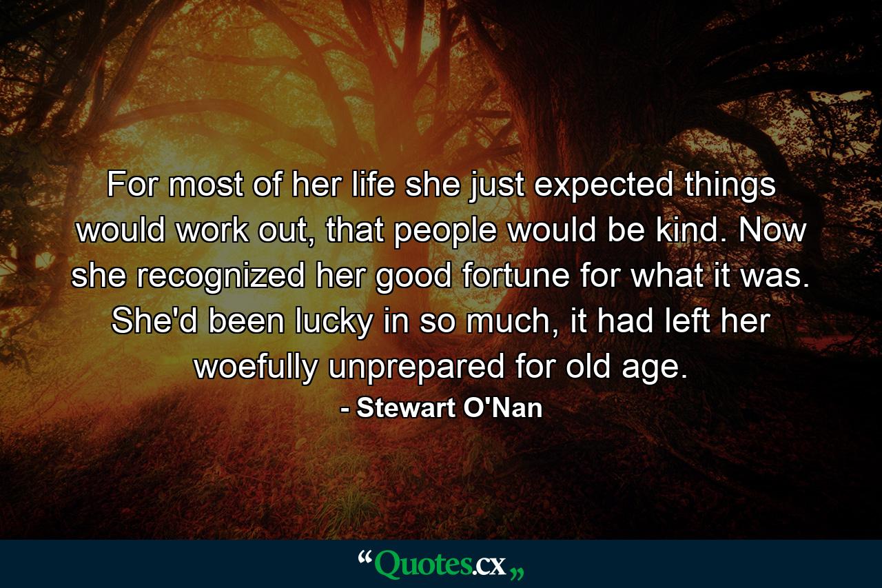 For most of her life she just expected things would work out, that people would be kind. Now she recognized her good fortune for what it was. She'd been lucky in so much, it had left her woefully unprepared for old age. - Quote by Stewart O'Nan