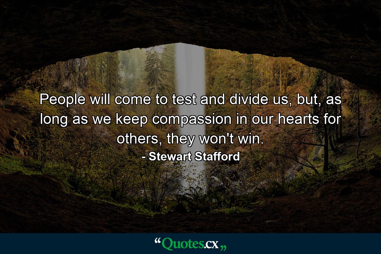 People will come to test and divide us, but, as long as we keep compassion in our hearts for others, they won't win. - Quote by Stewart Stafford