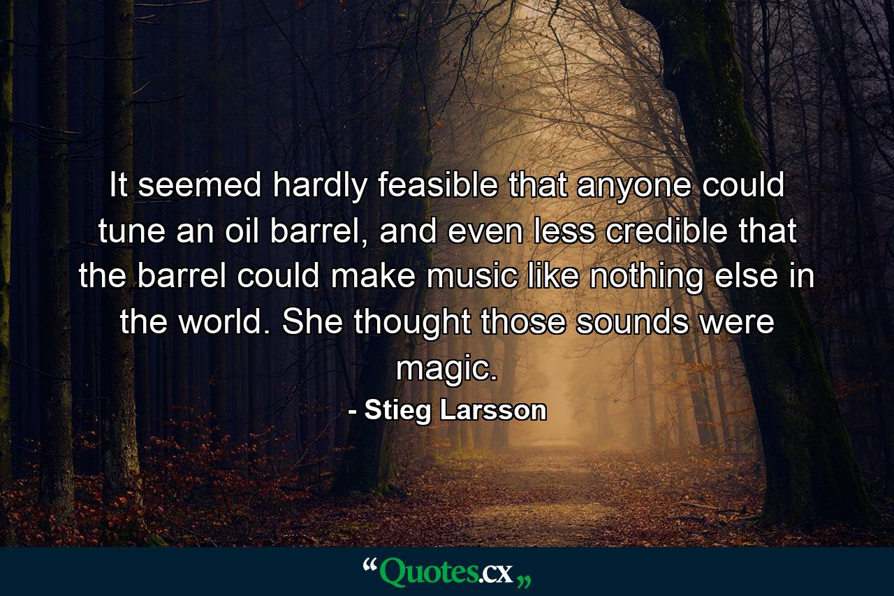 It seemed hardly feasible that anyone could tune an oil barrel, and even less credible that the barrel could make music like nothing else in the world. She thought those sounds were magic. - Quote by Stieg Larsson