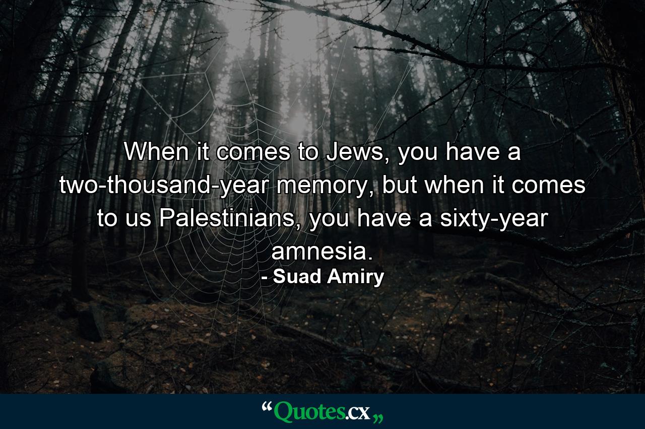 When it comes to Jews, you have a two-thousand-year memory, but when it comes to us Palestinians, you have a sixty-year amnesia. - Quote by Suad Amiry