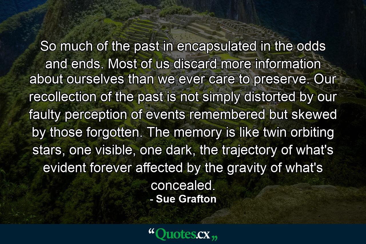 So much of the past in encapsulated in the odds and ends. Most of us discard more information about ourselves than we ever care to preserve. Our recollection of the past is not simply distorted by our faulty perception of events remembered but skewed by those forgotten. The memory is like twin orbiting stars, one visible, one dark, the trajectory of what's evident forever affected by the gravity of what's concealed. - Quote by Sue Grafton