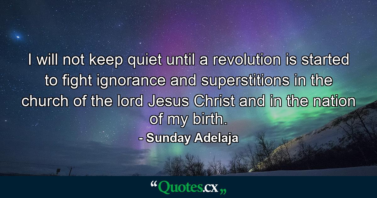 I will not keep quiet until a revolution is started to fight ignorance and superstitions in the church of the lord Jesus Christ and in the nation of my birth. - Quote by Sunday Adelaja