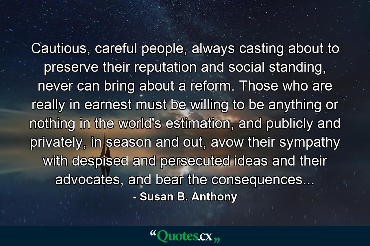 Cautious, careful people, always casting about to preserve their reputation and social standing, never can bring about a reform. Those who are really in earnest must be willing to be anything or nothing in the world's estimation, and publicly and privately, in season and out, avow their sympathy with despised and persecuted ideas and their advocates, and bear the consequences... - Quote by Susan B. Anthony