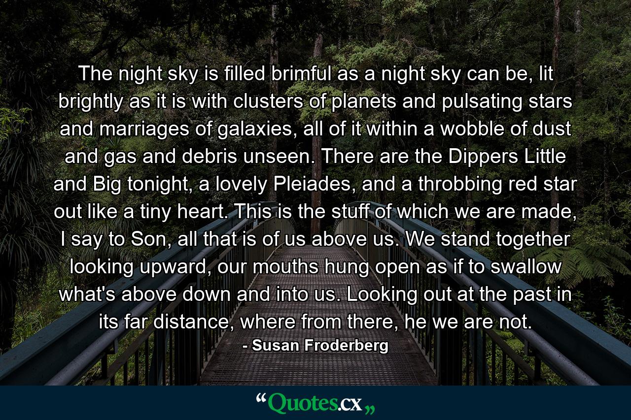 The night sky is filled brimful as a night sky can be, lit brightly as it is with clusters of planets and pulsating stars and marriages of galaxies, all of it within a wobble of dust and gas and debris unseen. There are the Dippers Little and Big tonight, a lovely Pleiades, and a throbbing red star out like a tiny heart. This is the stuff of which we are made, I say to Son, all that is of us above us. We stand together looking upward, our mouths hung open as if to swallow what's above down and into us. Looking out at the past in its far distance, where from there, he we are not. - Quote by Susan Froderberg