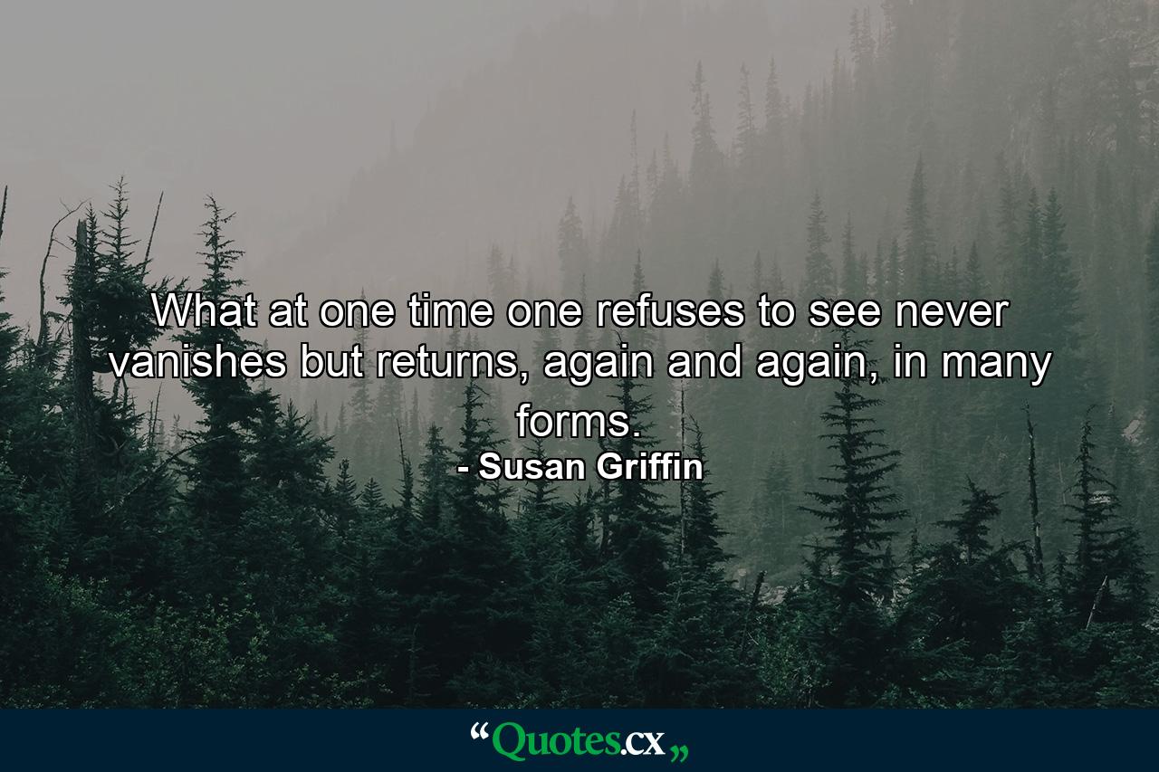 What at one time one refuses to see never vanishes but returns, again and again, in many forms. - Quote by Susan Griffin