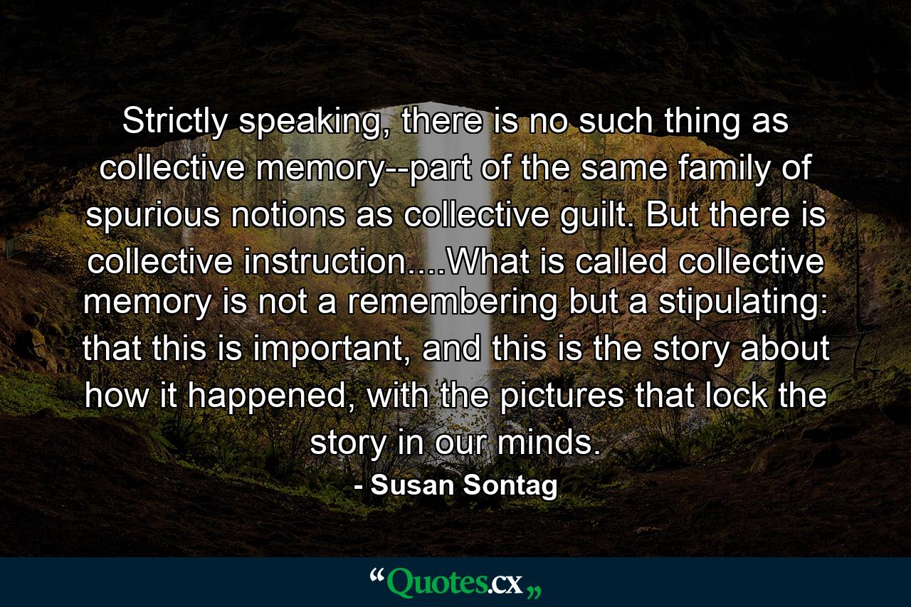 Strictly speaking, there is no such thing as collective memory--part of the same family of spurious notions as collective guilt. But there is collective instruction....What is called collective memory is not a remembering but a stipulating: that this is important, and this is the story about how it happened, with the pictures that lock the story in our minds. - Quote by Susan Sontag