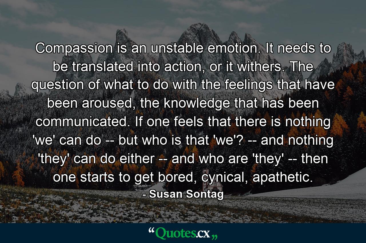 Compassion is an unstable emotion. It needs to be translated into action, or it withers. The question of what to do with the feelings that have been aroused, the knowledge that has been communicated. If one feels that there is nothing 'we' can do -- but who is that 'we'? -- and nothing 'they' can do either -- and who are 'they' -- then one starts to get bored, cynical, apathetic. - Quote by Susan Sontag