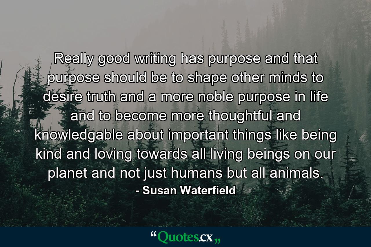 Really good writing has purpose and that purpose should be to shape other minds to desire truth and a more noble purpose in life and to become more thoughtful and knowledgable about important things like being kind and loving towards all living beings on our planet and not just humans but all animals. - Quote by Susan Waterfield