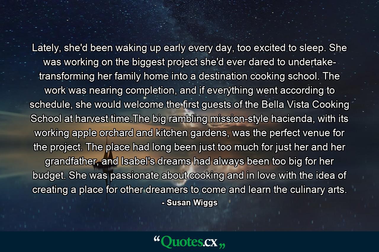 Lately, she'd been waking up early every day, too excited to sleep. She was working on the biggest project she'd ever dared to undertake- transforming her family home into a destination cooking school. The work was nearing completion, and if everything went according to schedule, she would welcome the first guests of the Bella Vista Cooking School at harvest time.The big rambling mission-style hacienda, with its working apple orchard and kitchen gardens, was the perfect venue for the project. The place had long been just too much for just her and her grandfather, and Isabel's dreams had always been too big for her budget. She was passionate about cooking and in love with the idea of creating a place for other dreamers to come and learn the culinary arts. - Quote by Susan Wiggs
