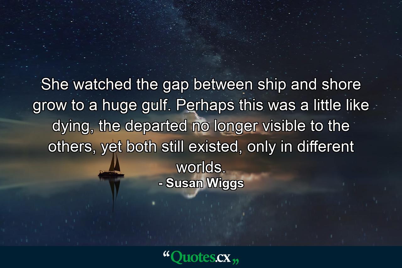 She watched the gap between ship and shore grow to a huge gulf. Perhaps this was a little like dying, the departed no longer visible to the others, yet both still existed, only in different worlds. - Quote by Susan Wiggs