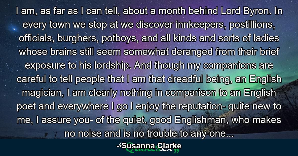 I am, as far as I can tell, about a month behind Lord Byron. In every town we stop at we discover innkeepers, postillions, officials, burghers, potboys, and all kinds and sorts of ladies whose brains still seem somewhat deranged from their brief exposure to his lordship. And though my companions are careful to tell people that I am that dreadful being, an English magician, I am clearly nothing in comparison to an English poet and everywhere I go I enjoy the reputation- quite new to me, I assure you- of the quiet, good Englishman, who makes no noise and is no trouble to any one... - Quote by Susanna Clarke