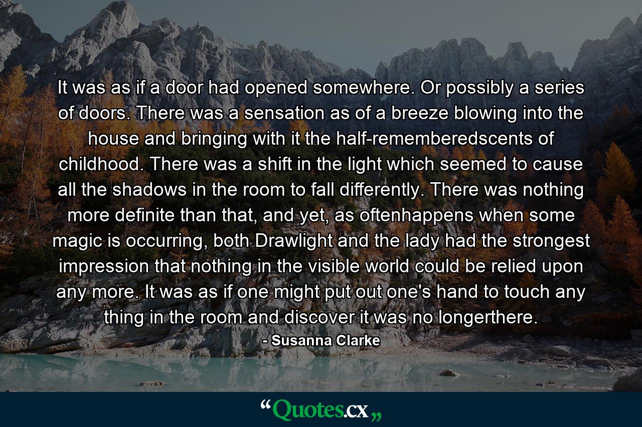 It was as if a door had opened somewhere. Or possibly a series of doors. There was a sensation as of a breeze blowing into the house and bringing with it the half-rememberedscents of childhood. There was a shift in the light which seemed to cause all the shadows in the room to fall differently. There was nothing more definite than that, and yet, as oftenhappens when some magic is occurring, both Drawlight and the lady had the strongest impression that nothing in the visible world could be relied upon any more. It was as if one might put out one's hand to touch any thing in the room and discover it was no longerthere. - Quote by Susanna Clarke