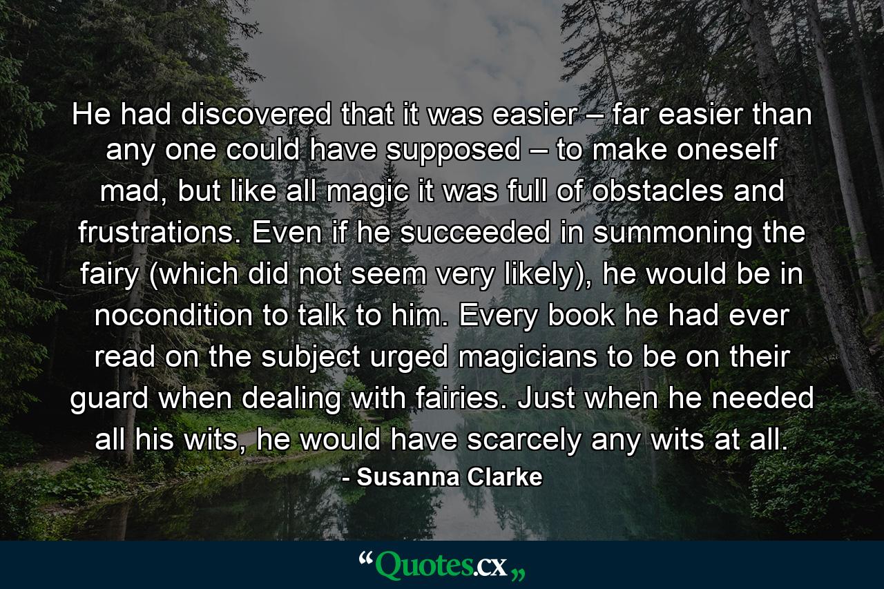 He had discovered that it was easier – far easier than any one could have supposed – to make oneself mad, but like all magic it was full of obstacles and frustrations. Even if he succeeded in summoning the fairy (which did not seem very likely), he would be in nocondition to talk to him. Every book he had ever read on the subject urged magicians to be on their guard when dealing with fairies. Just when he needed all his wits, he would have scarcely any wits at all. - Quote by Susanna Clarke