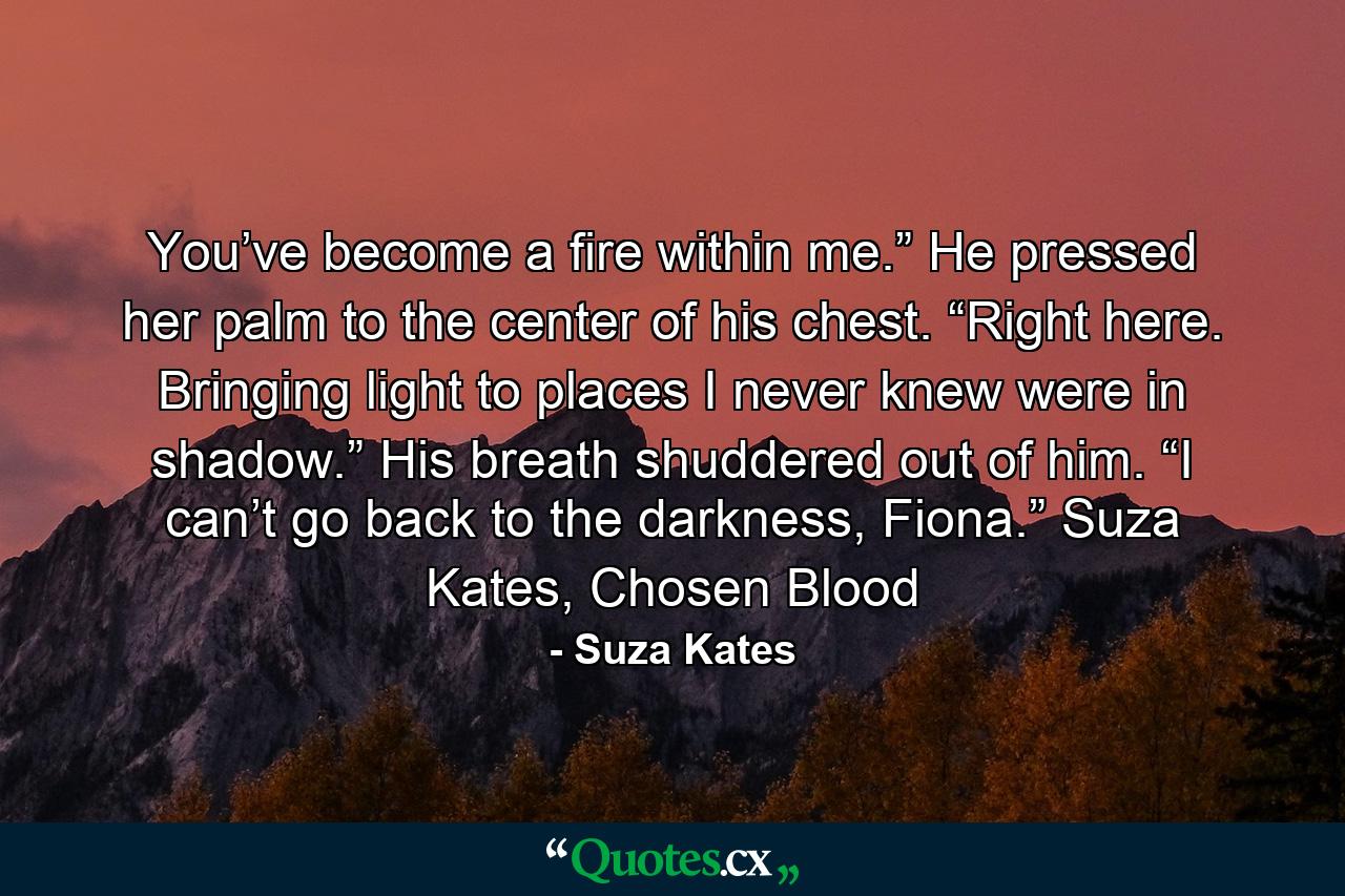 You’ve become a fire within me.” He pressed her palm to the center of his chest. “Right here. Bringing light to places I never knew were in shadow.” His breath shuddered out of him. “I can’t go back to the darkness, Fiona.” Suza Kates, Chosen Blood - Quote by Suza Kates