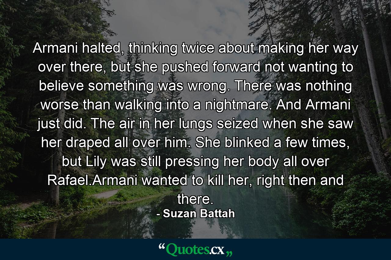 Armani halted, thinking twice about making her way over there, but she pushed forward not wanting to believe something was wrong. There was nothing worse than walking into a nightmare. And Armani just did. The air in her lungs seized when she saw her draped all over him. She blinked a few times, but Lily was still pressing her body all over Rafael.Armani wanted to kill her, right then and there. - Quote by Suzan Battah