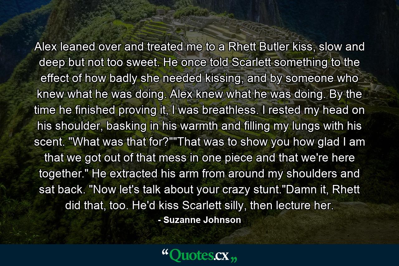 Alex leaned over and treated me to a Rhett Butler kiss, slow and deep but not too sweet. He once told Scarlett something to the effect of how badly she needed kissing, and by someone who knew what he was doing. Alex knew what he was doing. By the time he finished proving it, I was breathless. I rested my head on his shoulder, basking in his warmth and filling my lungs with his scent. 