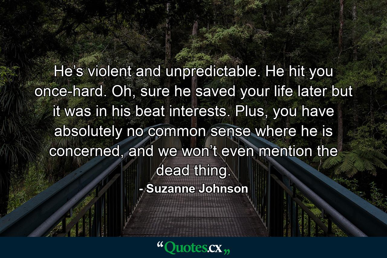 He’s violent and unpredictable. He hit you once-hard. Oh, sure he saved your life later but it was in his beat interests. Plus, you have absolutely no common sense where he is concerned, and we won’t even mention the dead thing. - Quote by Suzanne Johnson