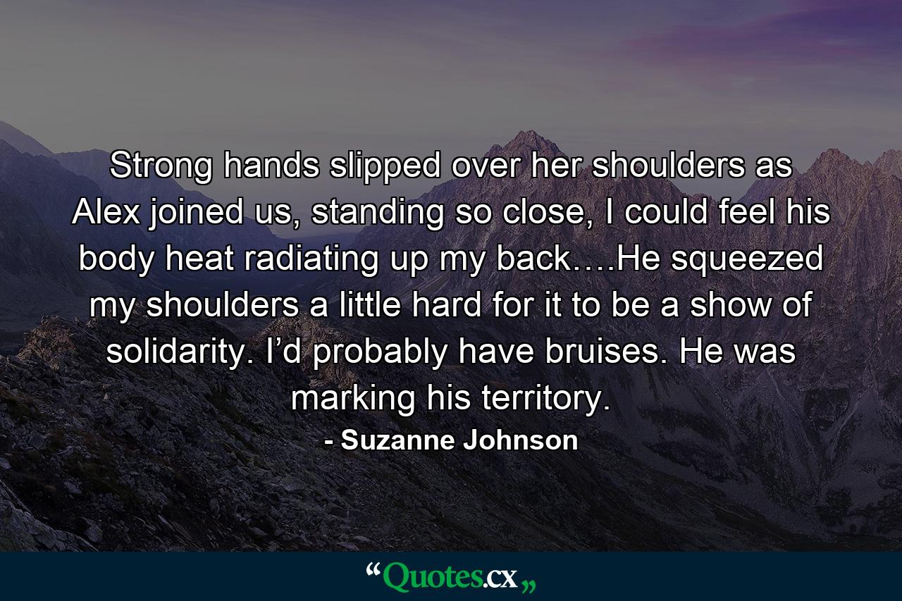 Strong hands slipped over her shoulders as Alex joined us, standing so close, I could feel his body heat radiating up my back….He squeezed my shoulders a little hard for it to be a show of solidarity. I’d probably have bruises. He was marking his territory. - Quote by Suzanne Johnson