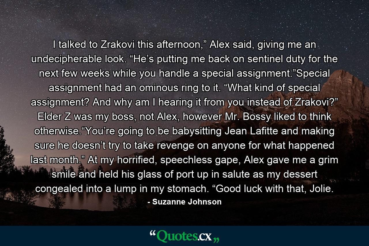 I talked to Zrakovi this afternoon,” Alex said, giving me an undecipherable look. “He’s putting me back on sentinel duty for the next few weeks while you handle a special assignment.”Special assignment had an ominous ring to it. “What kind of special assignment? And why am I hearing it from you instead of Zrakovi?” Elder Z was my boss, not Alex, however Mr. Bossy liked to think otherwise.“You’re going to be babysitting Jean Lafitte and making sure he doesn’t try to take revenge on anyone for what happened last month.” At my horrified, speechless gape, Alex gave me a grim smile and held his glass of port up in salute as my dessert congealed into a lump in my stomach. “Good luck with that, Jolie. - Quote by Suzanne Johnson