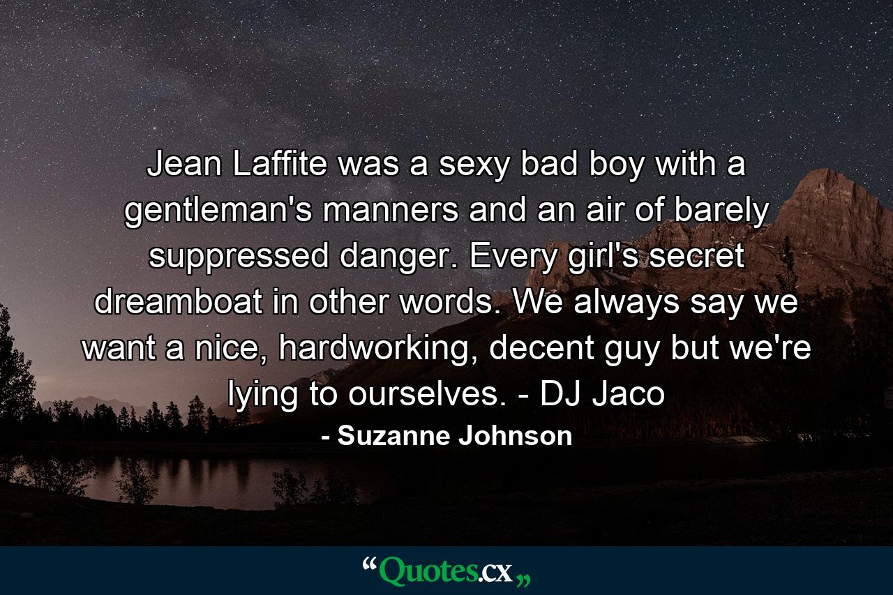 Jean Laffite was a sexy bad boy with a gentleman's manners and an air of barely suppressed danger. Every girl's secret dreamboat in other words. We always say we want a nice, hardworking, decent guy but we're lying to ourselves. - DJ Jaco - Quote by Suzanne Johnson