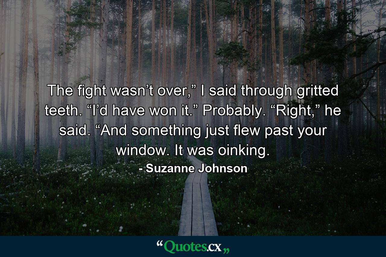 The fight wasn’t over,” I said through gritted teeth. “I’d have won it.”  Probably. “Right,” he said. “And something just flew past your window. It was oinking. - Quote by Suzanne Johnson