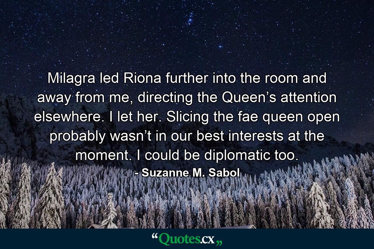 Milagra led Riona further into the room and away from me, directing the Queen’s attention elsewhere. I let her. Slicing the fae queen open probably wasn’t in our best interests at the moment. I could be diplomatic too. - Quote by Suzanne M. Sabol