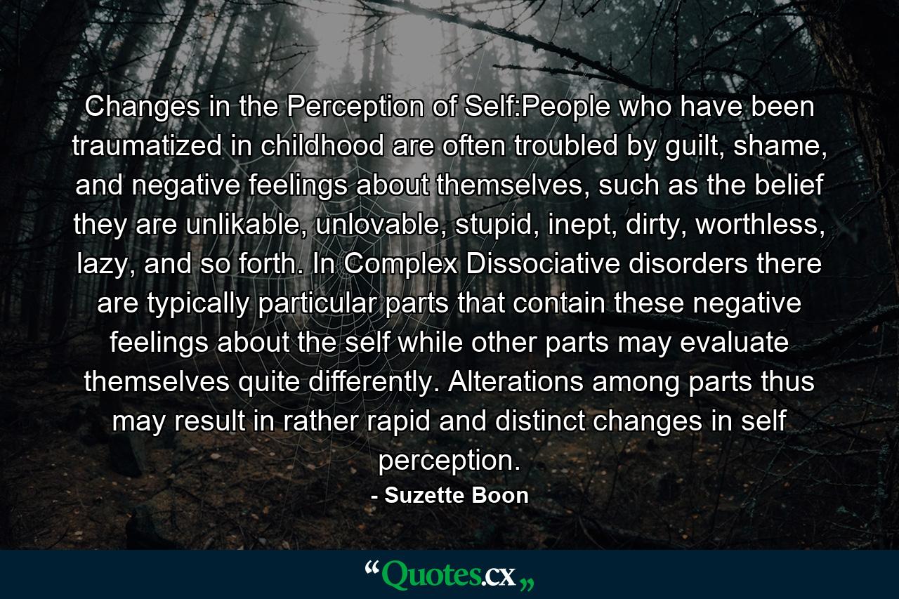 Changes in the Perception of Self:People who have been traumatized in childhood are often troubled by guilt, shame, and negative feelings about themselves, such as the belief they are unlikable, unlovable, stupid, inept, dirty, worthless, lazy, and so forth. In Complex Dissociative disorders there are typically particular parts that contain these negative feelings about the self while other parts may evaluate themselves quite differently. Alterations among parts thus may result in rather rapid and distinct changes in self perception. - Quote by Suzette Boon