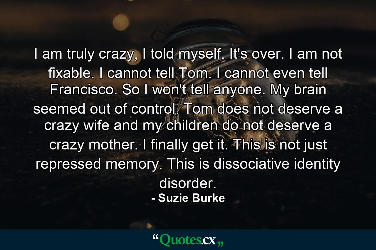 I am truly crazy, I told myself. It's over. I am not fixable. I cannot tell Tom. I cannot even tell Francisco. So I won't tell anyone. My brain seemed out of control. Tom does not deserve a crazy wife and my children do not deserve a crazy mother. I finally get it. This is not just repressed memory. This is dissociative identity disorder. - Quote by Suzie Burke