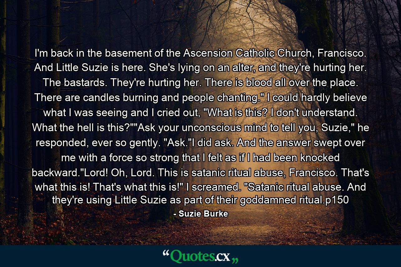 I'm back in the basement of the Ascension Catholic Church, Francisco. And Little Suzie is here. She's lying on an alter, and they're hurting her. The bastards. They're hurting her. There is blood all over the place. There are candles burning and people chanting.