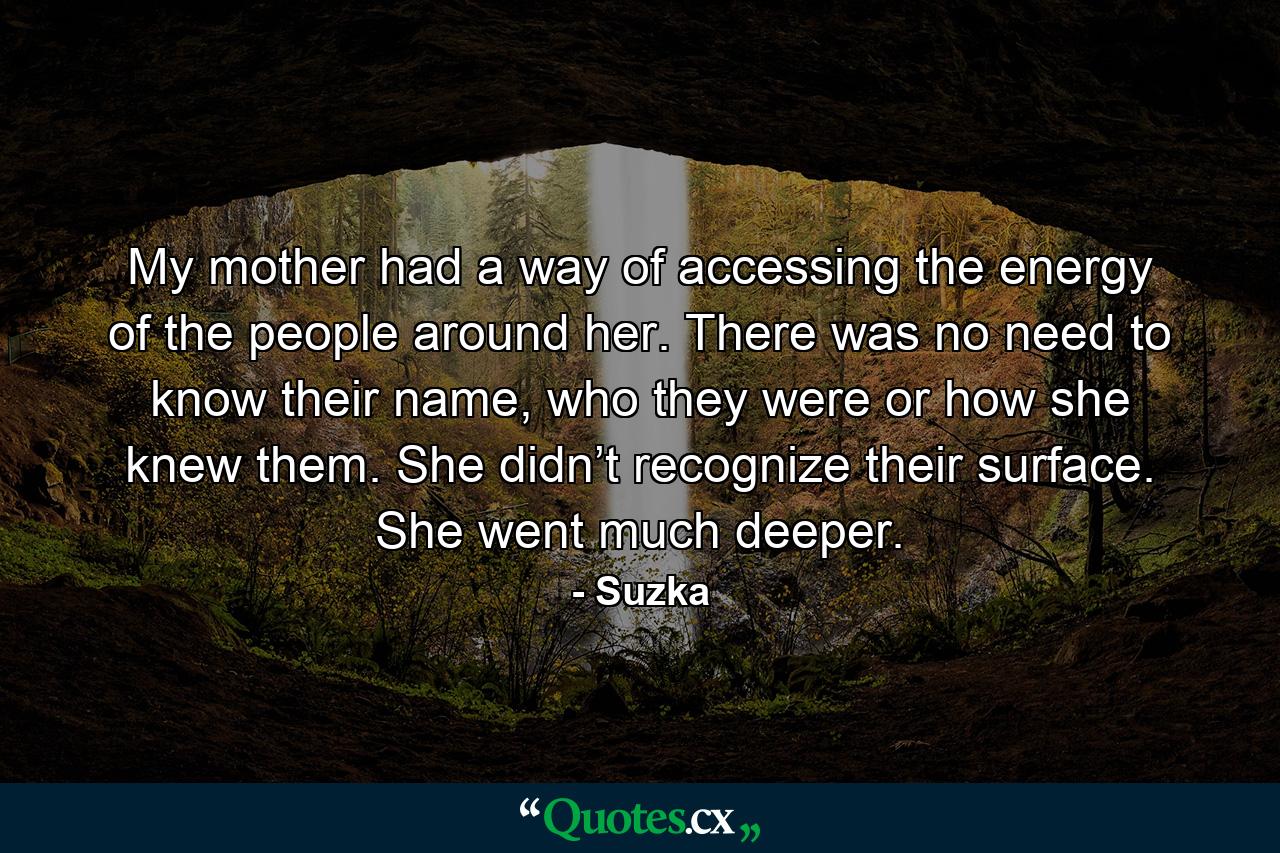 My mother had a way of accessing the energy of the people around her. There was no need to know their name, who they were or how she knew them. She didn’t recognize their surface. She went much deeper. - Quote by Suzka