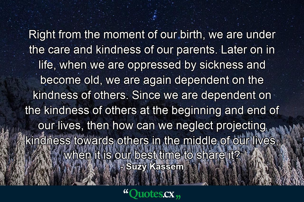 Right from the moment of our birth, we are under the care and kindness of our parents. Later on in life, when we are oppressed by sickness and become old, we are again dependent on the kindness of others. Since we are dependent on the kindness of others at the beginning and end of our lives, then how can we neglect projecting kindness towards others in the middle of our lives, when it is our best time to share it? - Quote by Suzy Kassem