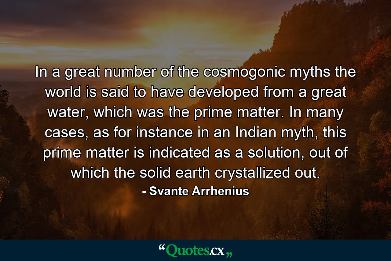 In a great number of the cosmogonic myths the world is said to have developed from a great water, which was the prime matter. In many cases, as for instance in an Indian myth, this prime matter is indicated as a solution, out of which the solid earth crystallized out. - Quote by Svante Arrhenius